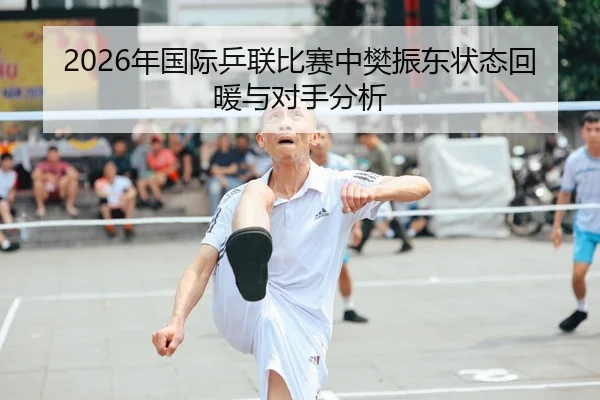 2026年国际乒联比赛中樊振东状态回暖与对手分析
