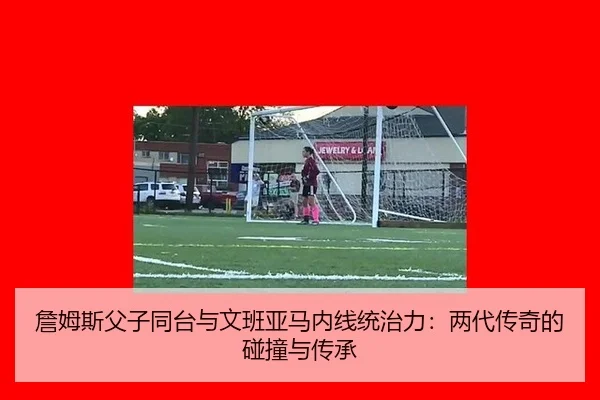 詹姆斯父子同台与文班亚马内线统治力：两代传奇的碰撞与传承